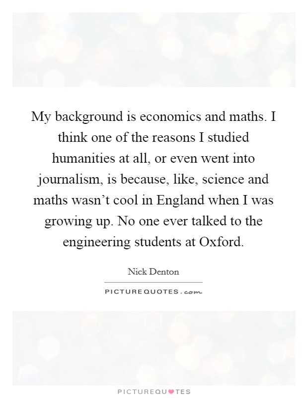 My background is economics and maths. I think one of the reasons I studied humanities at all, or even went into journalism, is because, like, science and maths wasn't cool in England when I was growing up. No one ever talked to the engineering students at Oxford. Picture Quote #1