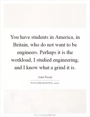You have students in America, in Britain, who do not want to be engineers. Perhaps it is the workload, I studied engineering, and I know what a grind it is Picture Quote #1