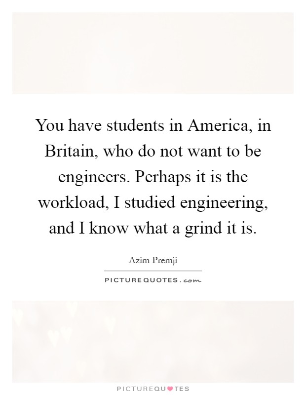 You have students in America, in Britain, who do not want to be engineers. Perhaps it is the workload, I studied engineering, and I know what a grind it is. Picture Quote #1