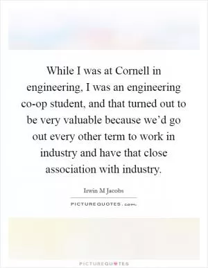 While I was at Cornell in engineering, I was an engineering co-op student, and that turned out to be very valuable because we’d go out every other term to work in industry and have that close association with industry Picture Quote #1