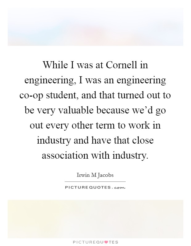 While I was at Cornell in engineering, I was an engineering co-op student, and that turned out to be very valuable because we'd go out every other term to work in industry and have that close association with industry. Picture Quote #1