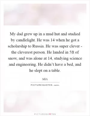 My dad grew up in a mud hut and studied by candlelight. He was 14 when he got a scholarship to Russia. He was super clever - the cleverest person. He landed in 5ft of snow, and was alone at 14, studying science and engineering. He didn’t have a bed, and he slept on a table Picture Quote #1