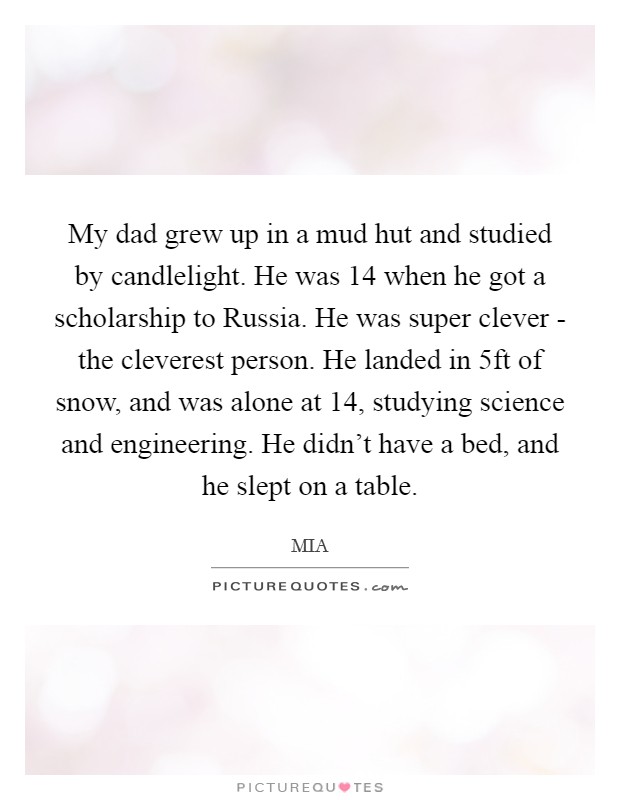My dad grew up in a mud hut and studied by candlelight. He was 14 when he got a scholarship to Russia. He was super clever - the cleverest person. He landed in 5ft of snow, and was alone at 14, studying science and engineering. He didn't have a bed, and he slept on a table. Picture Quote #1