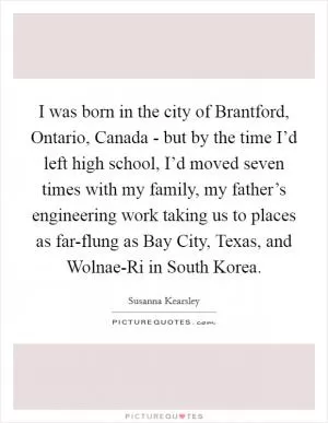 I was born in the city of Brantford, Ontario, Canada - but by the time I’d left high school, I’d moved seven times with my family, my father’s engineering work taking us to places as far-flung as Bay City, Texas, and Wolnae-Ri in South Korea Picture Quote #1