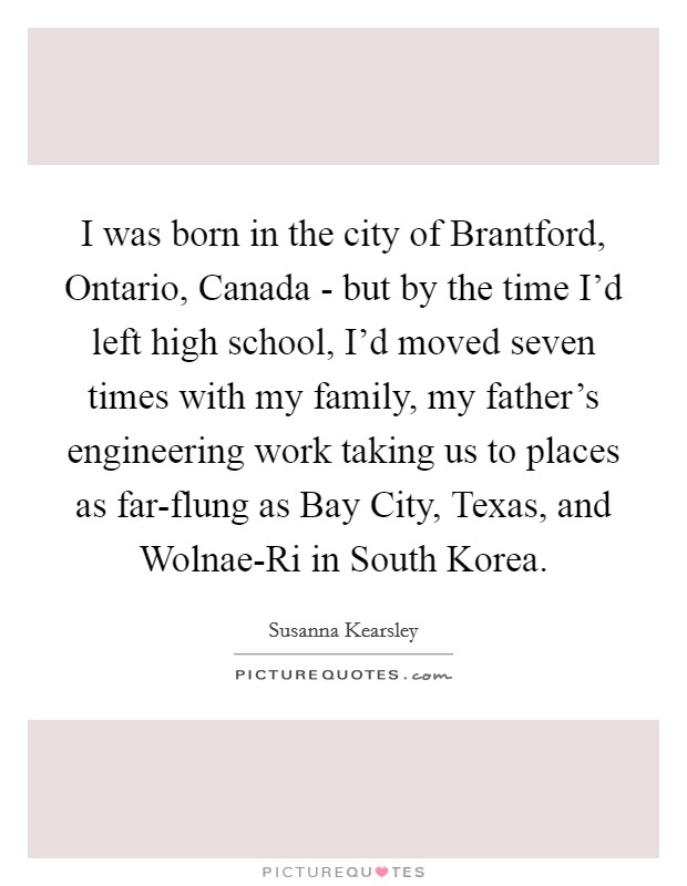 I was born in the city of Brantford, Ontario, Canada - but by the time I'd left high school, I'd moved seven times with my family, my father's engineering work taking us to places as far-flung as Bay City, Texas, and Wolnae-Ri in South Korea. Picture Quote #1