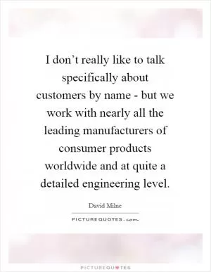 I don’t really like to talk specifically about customers by name - but we work with nearly all the leading manufacturers of consumer products worldwide and at quite a detailed engineering level Picture Quote #1