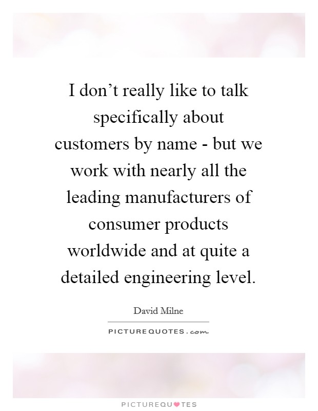 I don't really like to talk specifically about customers by name - but we work with nearly all the leading manufacturers of consumer products worldwide and at quite a detailed engineering level. Picture Quote #1