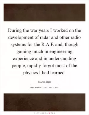 During the war years I worked on the development of radar and other radio systems for the R.A.F. and, though gaining much in engineering experience and in understanding people, rapidly forgot most of the physics I had learned Picture Quote #1