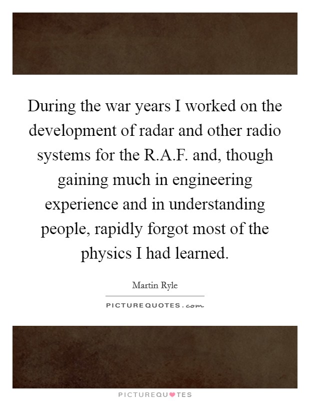 During the war years I worked on the development of radar and other radio systems for the R.A.F. and, though gaining much in engineering experience and in understanding people, rapidly forgot most of the physics I had learned. Picture Quote #1