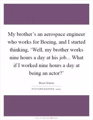 My brother’s an aerospace engineer who works for Boeing, and I started thinking, ‘Well, my brother works nine hours a day at his job... What if I worked nine hours a day at being an actor?’ Picture Quote #1