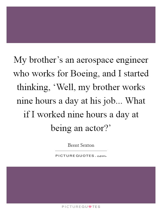 My brother's an aerospace engineer who works for Boeing, and I started thinking, ‘Well, my brother works nine hours a day at his job... What if I worked nine hours a day at being an actor?' Picture Quote #1