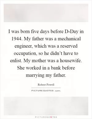 I was born five days before D-Day in 1944. My father was a mechanical engineer, which was a reserved occupation, so he didn’t have to enlist. My mother was a housewife. She worked in a bank before marrying my father Picture Quote #1