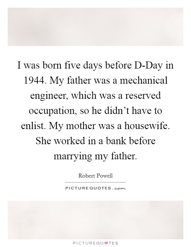 I was born five days before D-Day in 1944. My father was a mechanical engineer, which was a reserved occupation, so he didn't have to enlist. My mother was a housewife. She worked in a bank before marrying my father. Picture Quote #1