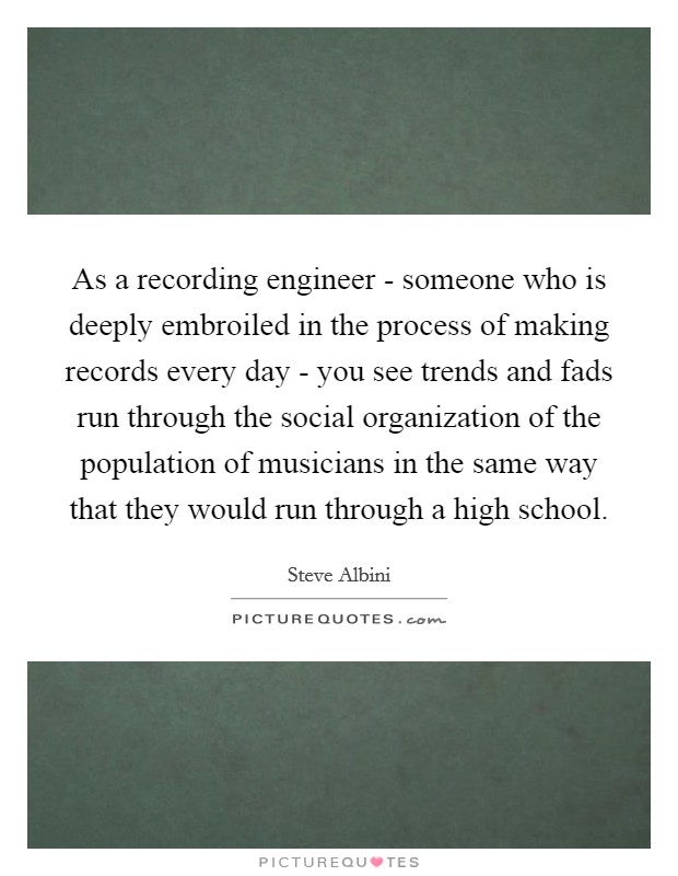 As a recording engineer - someone who is deeply embroiled in the process of making records every day - you see trends and fads run through the social organization of the population of musicians in the same way that they would run through a high school. Picture Quote #1