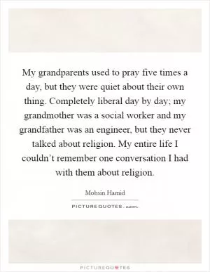 My grandparents used to pray five times a day, but they were quiet about their own thing. Completely liberal day by day; my grandmother was a social worker and my grandfather was an engineer, but they never talked about religion. My entire life I couldn’t remember one conversation I had with them about religion Picture Quote #1