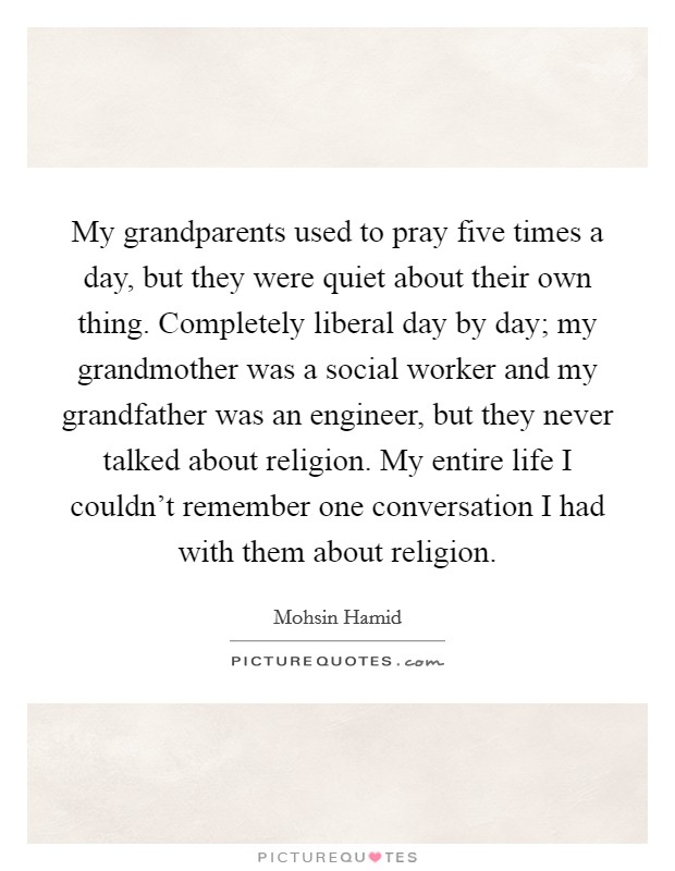 My grandparents used to pray five times a day, but they were quiet about their own thing. Completely liberal day by day; my grandmother was a social worker and my grandfather was an engineer, but they never talked about religion. My entire life I couldn't remember one conversation I had with them about religion. Picture Quote #1