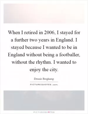 When I retired in 2006, I stayed for a further two years in England. I stayed because I wanted to be in England without being a footballer, without the rhythm. I wanted to enjoy the city Picture Quote #1