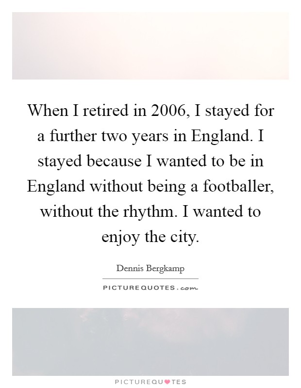 When I retired in 2006, I stayed for a further two years in England. I stayed because I wanted to be in England without being a footballer, without the rhythm. I wanted to enjoy the city. Picture Quote #1