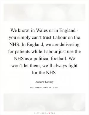We know, in Wales or in England - you simply can’t trust Labour on the NHS. In England, we are delivering for patients while Labour just use the NHS as a political football. We won’t let them; we’ll always fight for the NHS Picture Quote #1