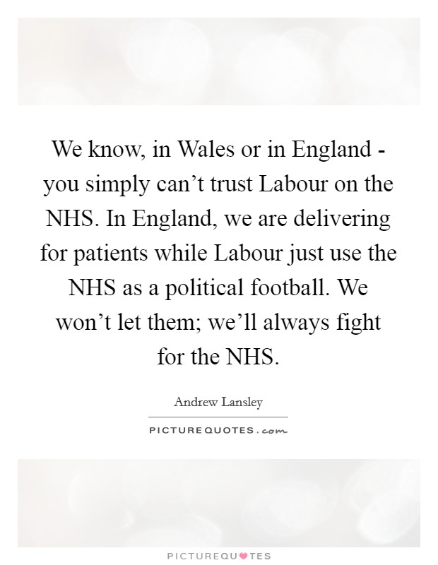 We know, in Wales or in England - you simply can't trust Labour on the NHS. In England, we are delivering for patients while Labour just use the NHS as a political football. We won't let them; we'll always fight for the NHS. Picture Quote #1