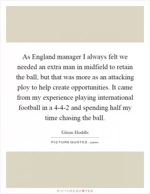 As England manager I always felt we needed an extra man in midfield to retain the ball, but that was more as an attacking ploy to help create opportunities. It came from my experience playing international football in a 4-4-2 and spending half my time chasing the ball Picture Quote #1