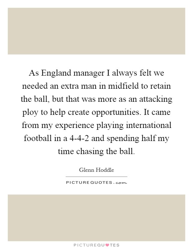 As England manager I always felt we needed an extra man in midfield to retain the ball, but that was more as an attacking ploy to help create opportunities. It came from my experience playing international football in a 4-4-2 and spending half my time chasing the ball. Picture Quote #1
