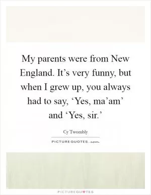 My parents were from New England. It’s very funny, but when I grew up, you always had to say, ‘Yes, ma’am’ and ‘Yes, sir.’ Picture Quote #1