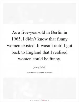 As a five-year-old in Berlin in 1965, I didn’t know that funny women existed. It wasn’t until I got back to England that I realised women could be funny Picture Quote #1