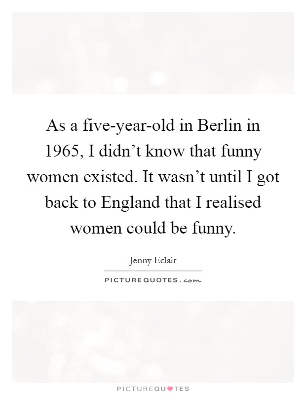 As a five-year-old in Berlin in 1965, I didn't know that funny women existed. It wasn't until I got back to England that I realised women could be funny. Picture Quote #1
