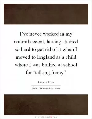 I’ve never worked in my natural accent, having studied so hard to get rid of it when I moved to England as a child where I was bullied at school for ‘talking funny.’ Picture Quote #1