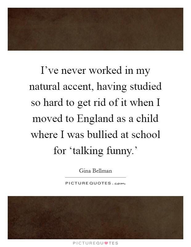 I've never worked in my natural accent, having studied so hard to get rid of it when I moved to England as a child where I was bullied at school for ‘talking funny.' Picture Quote #1