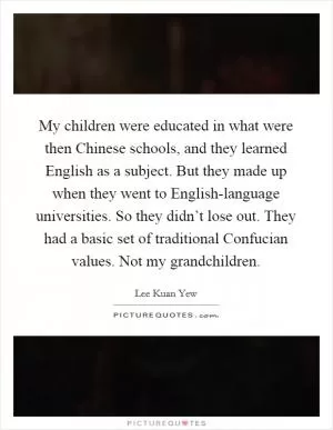 My children were educated in what were then Chinese schools, and they learned English as a subject. But they made up when they went to English-language universities. So they didn’t lose out. They had a basic set of traditional Confucian values. Not my grandchildren Picture Quote #1