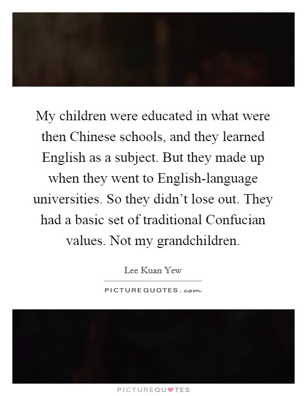 My children were educated in what were then Chinese schools, and they learned English as a subject. But they made up when they went to English-language universities. So they didn't lose out. They had a basic set of traditional Confucian values. Not my grandchildren. Picture Quote #1