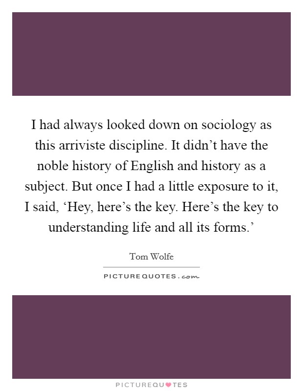 I had always looked down on sociology as this arriviste discipline. It didn't have the noble history of English and history as a subject. But once I had a little exposure to it, I said, ‘Hey, here's the key. Here's the key to understanding life and all its forms.' Picture Quote #1