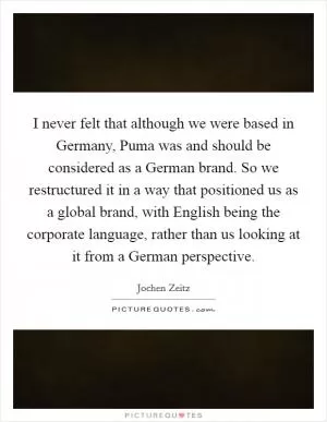 I never felt that although we were based in Germany, Puma was and should be considered as a German brand. So we restructured it in a way that positioned us as a global brand, with English being the corporate language, rather than us looking at it from a German perspective Picture Quote #1