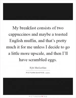 My breakfast consists of two cappuccinos and maybe a toasted English muffin, and that’s pretty much it for me unless I decide to go a little more upscale, and then I’ll have scrambled eggs Picture Quote #1