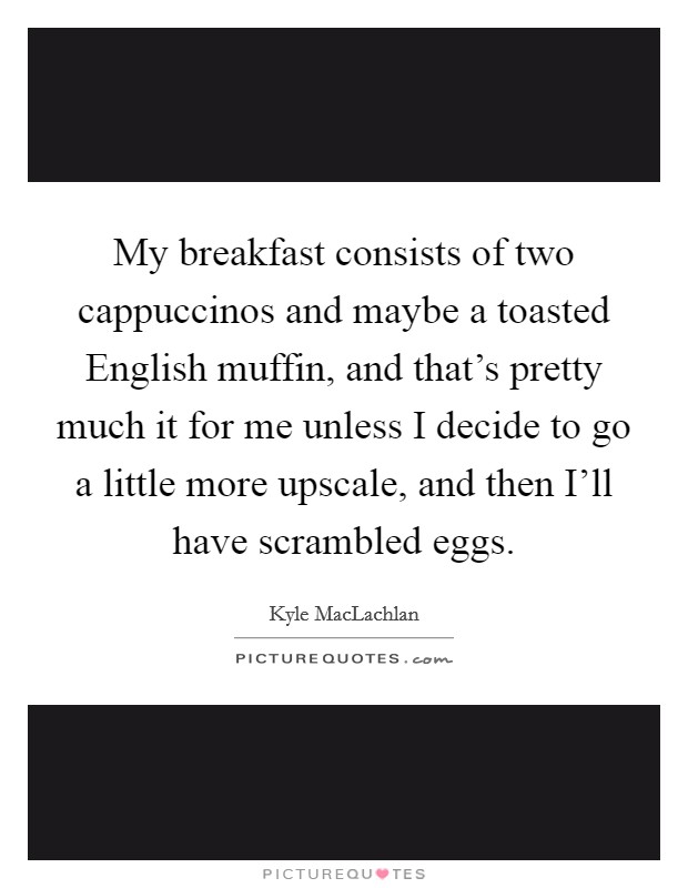 My breakfast consists of two cappuccinos and maybe a toasted English muffin, and that's pretty much it for me unless I decide to go a little more upscale, and then I'll have scrambled eggs. Picture Quote #1