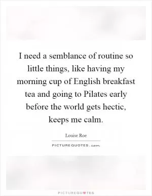 I need a semblance of routine so little things, like having my morning cup of English breakfast tea and going to Pilates early before the world gets hectic, keeps me calm Picture Quote #1