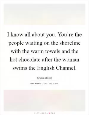 I know all about you. You’re the people waiting on the shoreline with the warm towels and the hot chocolate after the woman swims the English Channel Picture Quote #1