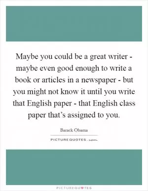 Maybe you could be a great writer - maybe even good enough to write a book or articles in a newspaper - but you might not know it until you write that English paper - that English class paper that’s assigned to you Picture Quote #1