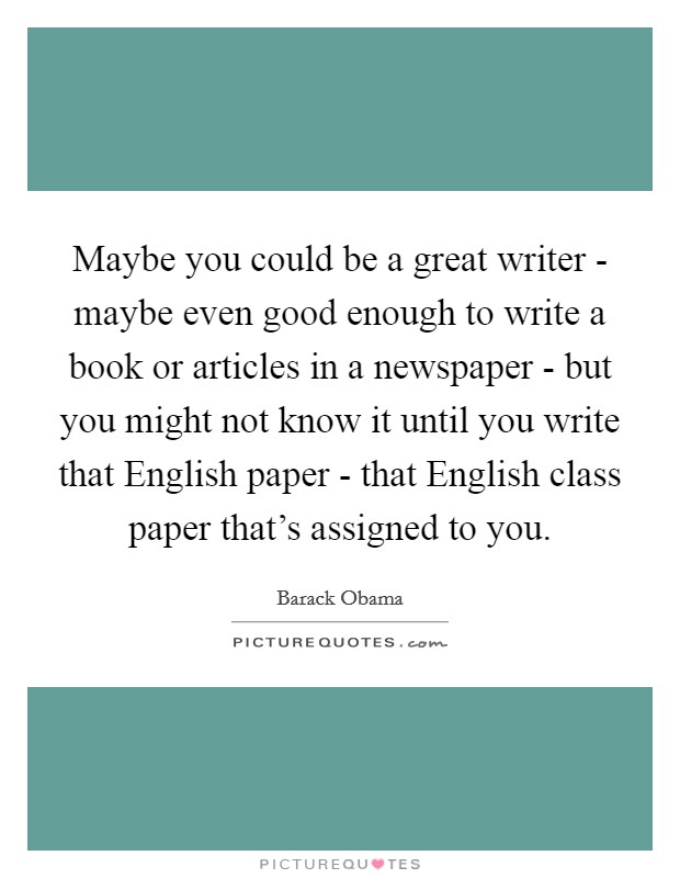 Maybe you could be a great writer - maybe even good enough to write a book or articles in a newspaper - but you might not know it until you write that English paper - that English class paper that's assigned to you. Picture Quote #1