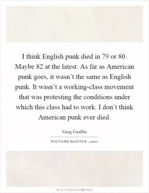 I think English punk died in  79 or  80. Maybe  82 at the latest. As far as American punk goes, it wasn’t the same as English punk. It wasn’t a working-class movement that was protesting the conditions under which this class had to work. I don’t think American punk ever died Picture Quote #1