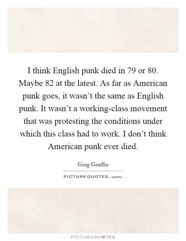I think English punk died in  79 or  80. Maybe  82 at the latest. As far as American punk goes, it wasn't the same as English punk. It wasn't a working-class movement that was protesting the conditions under which this class had to work. I don't think American punk ever died. Picture Quote #1