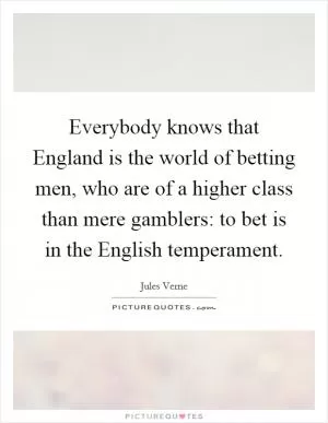 Everybody knows that England is the world of betting men, who are of a higher class than mere gamblers: to bet is in the English temperament Picture Quote #1