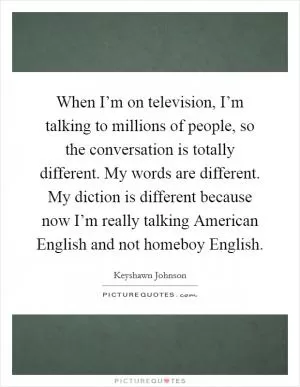 When I’m on television, I’m talking to millions of people, so the conversation is totally different. My words are different. My diction is different because now I’m really talking American English and not homeboy English Picture Quote #1