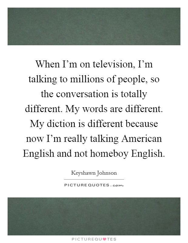 When I'm on television, I'm talking to millions of people, so the conversation is totally different. My words are different. My diction is different because now I'm really talking American English and not homeboy English. Picture Quote #1