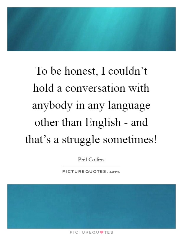To be honest, I couldn't hold a conversation with anybody in any language other than English - and that's a struggle sometimes! Picture Quote #1