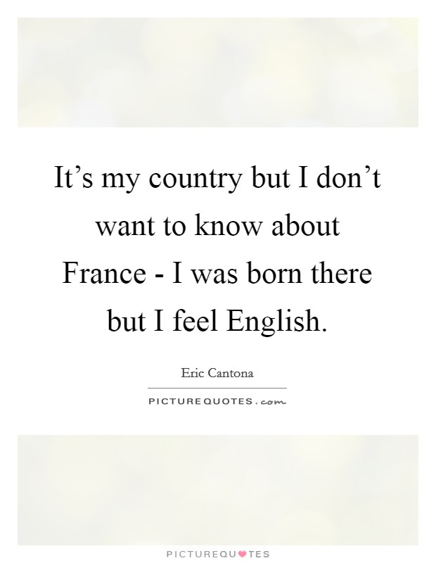It's my country but I don't want to know about France - I was born there but I feel English. Picture Quote #1