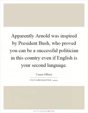 Apparently Arnold was inspired by President Bush, who proved you can be a successful politician in this country even if English is your second language Picture Quote #1