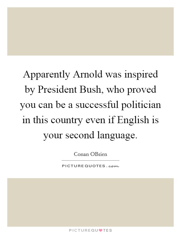 Apparently Arnold was inspired by President Bush, who proved you can be a successful politician in this country even if English is your second language. Picture Quote #1